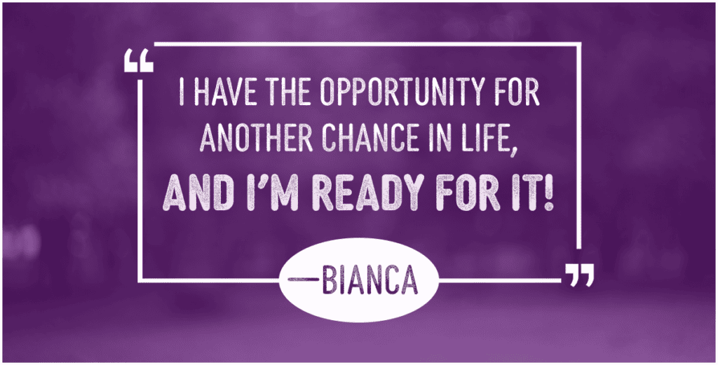I have the opportunity for another chance in life, and I'm ready for it! —Bianca